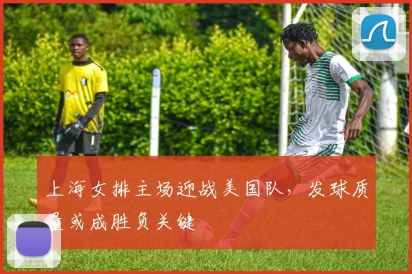 上海女排主场迎战美国队,发球质量或成胜负关键