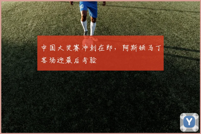 中国大奖赛冲刺在即,阿斯顿马丁客场迎最后考验