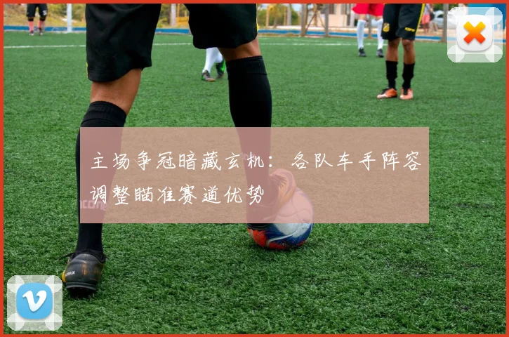 主场争冠暗藏玄机：各队车手阵容调整瞄准赛道优势