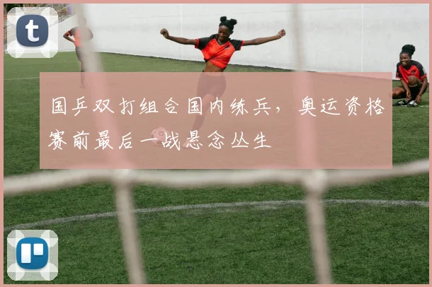 国乒双打组合国内练兵,奥运资格赛前最后一战悬念丛生