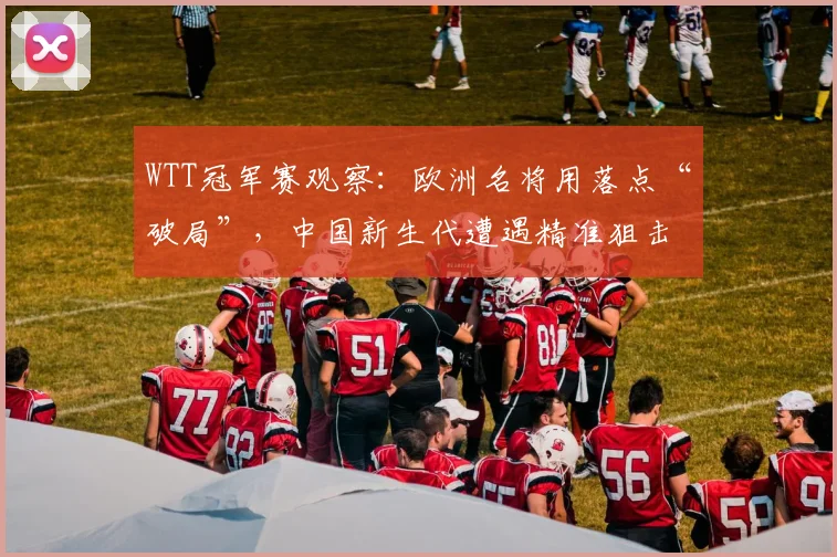 WTT冠军赛观察:欧洲名将用落点“破局”,中国新生代遭遇精准狙击