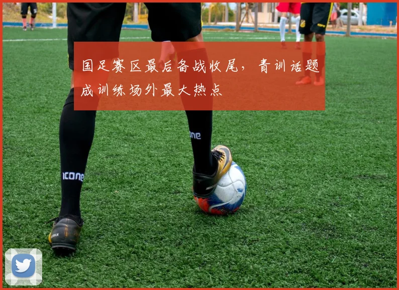 国足赛区最后备战收尾,青训话题成训练场外最大热点