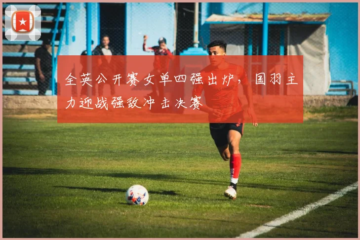 全英公开赛女单四强出炉,国羽主力迎战强敌冲击决赛