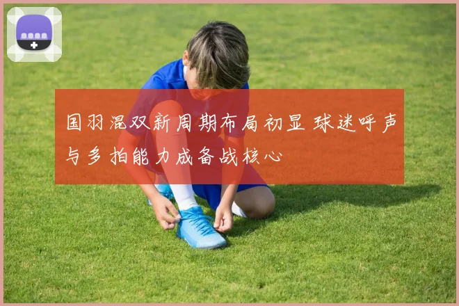 国羽混双新周期布局初显 球迷呼声与多拍能力成备战核心
