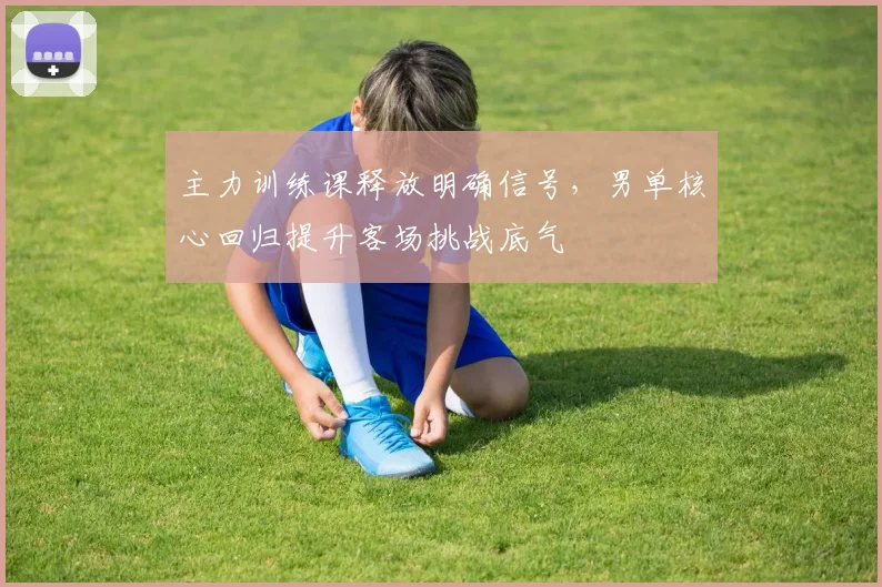 主力训练课释放明确信号,男单核心回归提升客场挑战底气