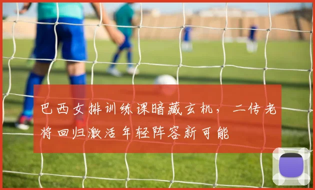 巴西女排训练课暗藏玄机，二传老将回归激活年轻阵容新可能