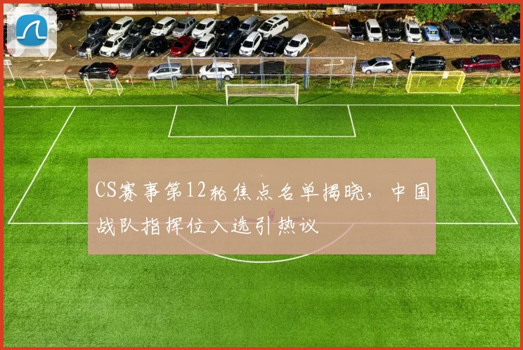 CS赛事第12轮焦点名单揭晓,中国战队指挥位入选引热议