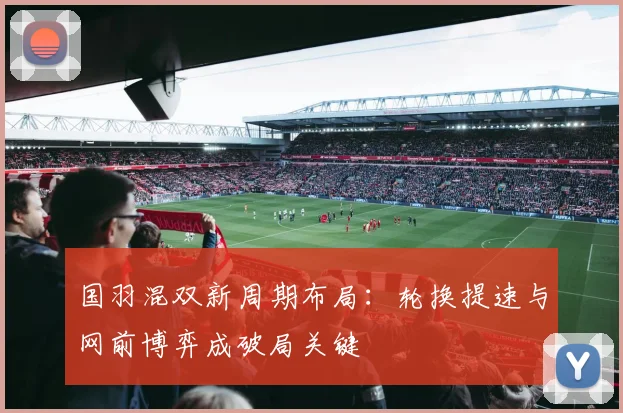 国羽混双新周期布局:轮换提速与网前博弈成破局关键