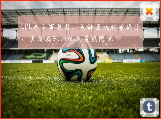 LPL春季赛复盘:关键团战效率提升,黑马战队训练质量成隐忧