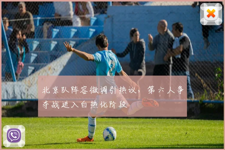 北京队阵容微调引热议,第六人争夺战进入白热化阶段