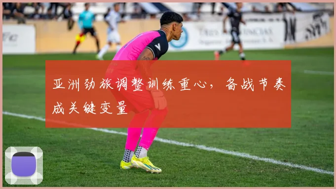 亚洲劲旅调整训练重心,备战节奏成关键变量