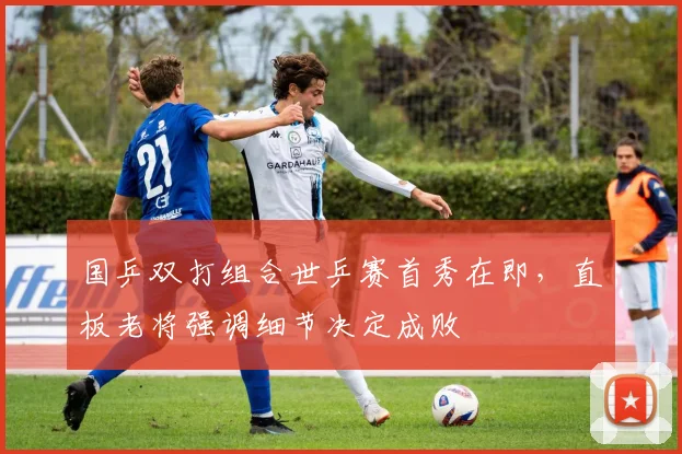 国乒双打组合世乒赛首秀在即,直板老将强调细节决定成败