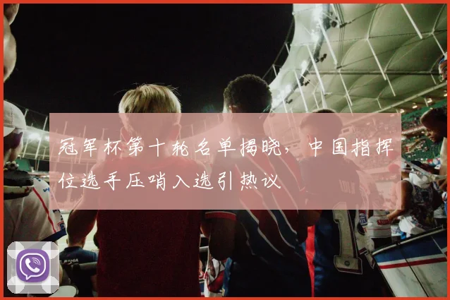 冠军杯第十轮名单揭晓，中国指挥位选手压哨入选引热议