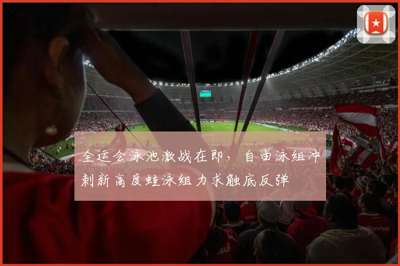 全运会泳池激战在即,自由泳组冲刺新高度蛙泳组力求触底反弹