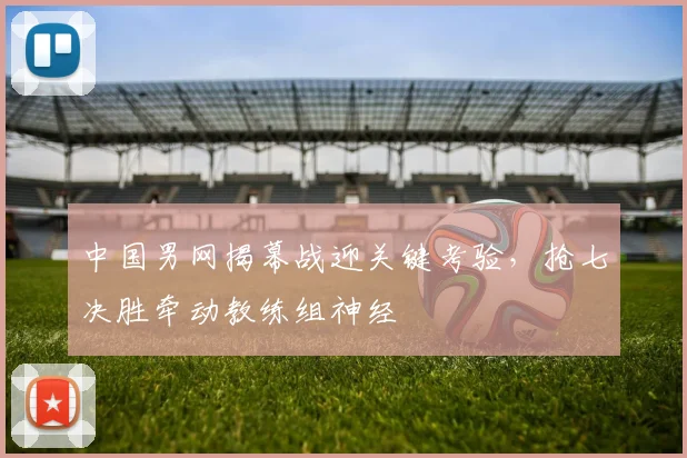 中国男网揭幕战迎关键考验，抢七决胜牵动教练组神经