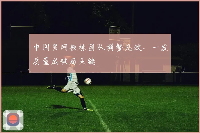 中国男网教练团队调整见效,一发质量成破局关键