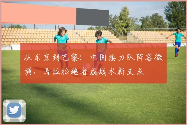 从东京到巴黎:中国接力队阵容微调,马拉松跑者成战术新支点