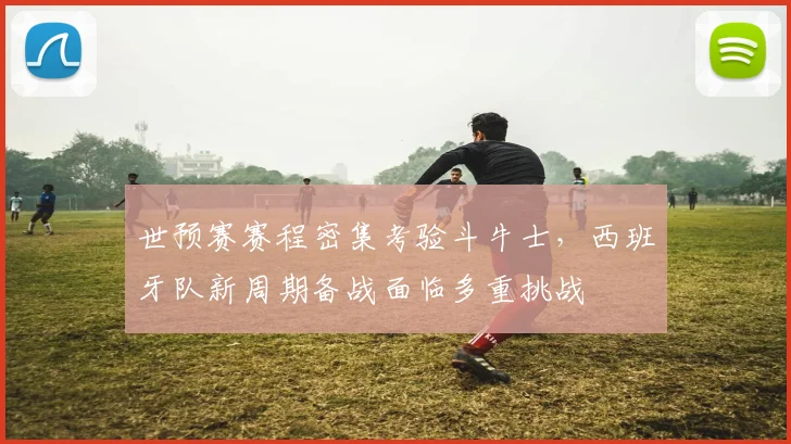 世预赛赛程密集考验斗牛士，西班牙队新周期备战面临多重挑战