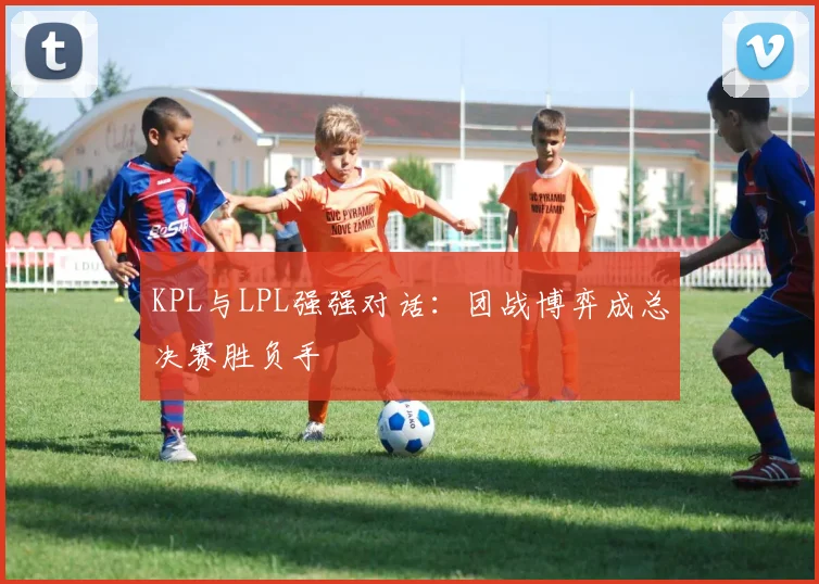 KPL与LPL强强对话：团战博弈成总决赛胜负手