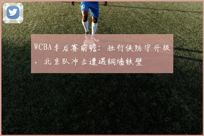 WCBA季后赛前瞻：独行侠防守升级，北京队冲击遭遇铜墙铁壁