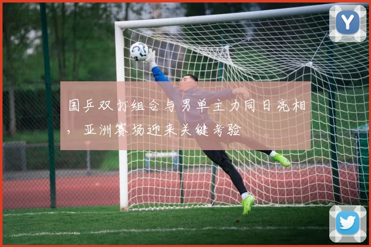 国乒双打组合与男单主力同日亮相,亚洲赛场迎来关键考验