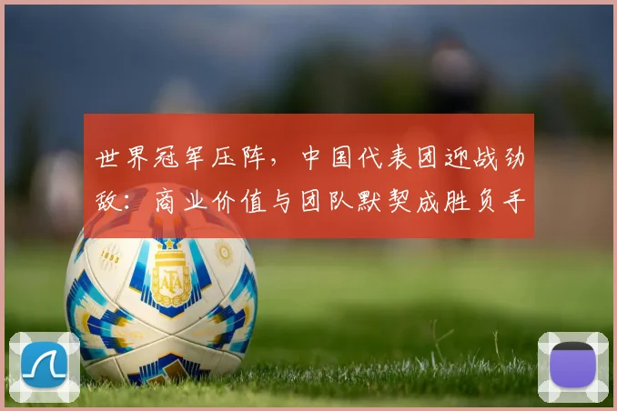 世界冠军压阵,中国代表团迎战劲敌:商业价值与团队默契成胜负手
