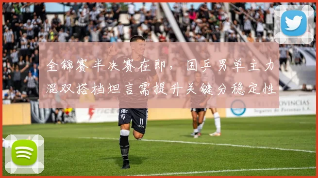 全锦赛半决赛在即,国乒男单主力混双搭档坦言需提升关键分稳定性
