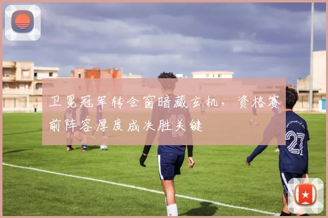 卫冕冠军转会窗暗藏玄机,资格赛前阵容厚度成决胜关键
