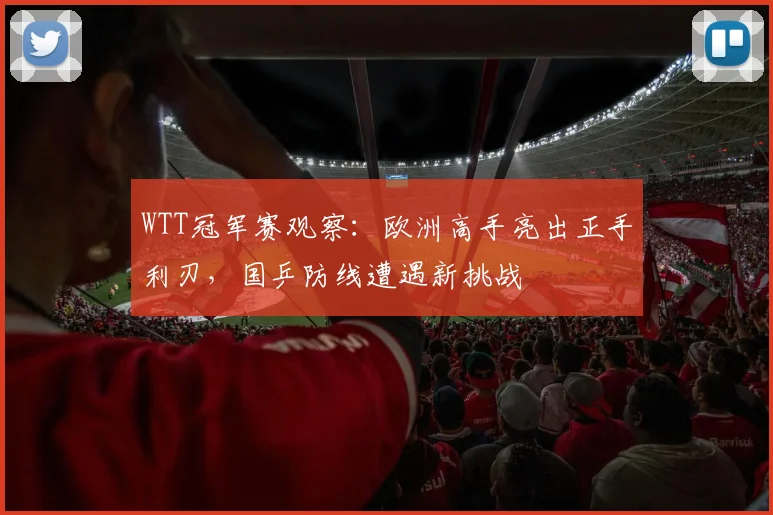WTT冠军赛观察：欧洲高手亮出正手利刃，国乒防线遭遇新挑战