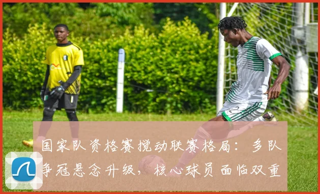 国家队资格赛搅动联赛格局:多队争冠悬念升级,核心球员面临双重考验