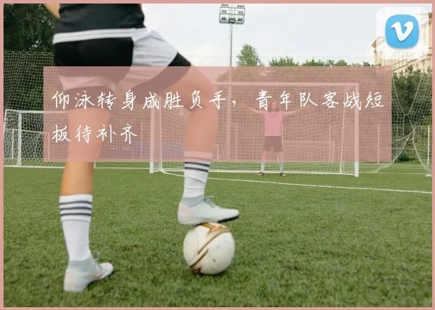 仰泳转身成胜负手,青年队客战短板待补齐
