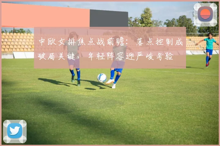 中欧女排焦点战前瞻：落点控制成破局关键，年轻阵容迎严峻考验