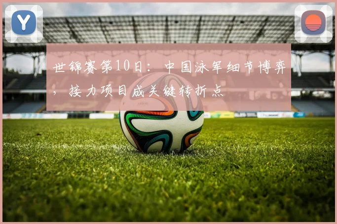 世锦赛第10日：中国泳军细节博弈，接力项目成关键转折点