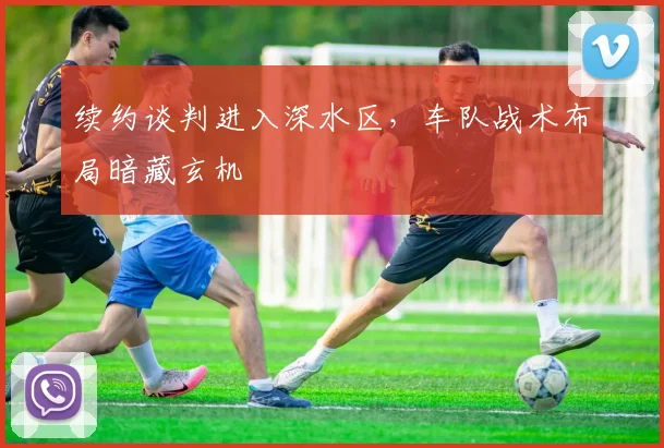 续约谈判进入深水区，车队战术布局暗藏玄机