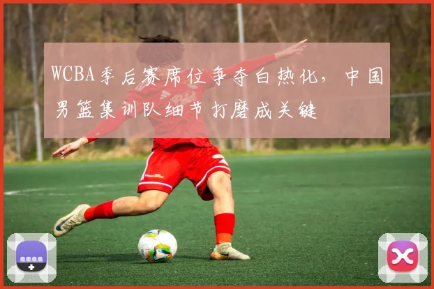 WCBA季后赛席位争夺白热化，中国男篮集训队细节打磨成关键