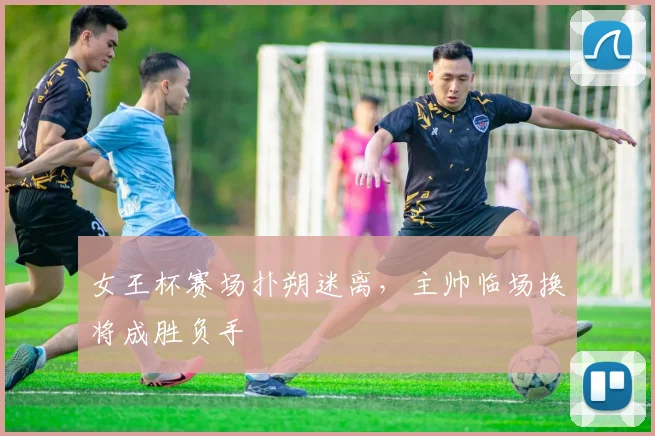 女王杯赛场扑朔迷离，主帅临场换将成胜负手