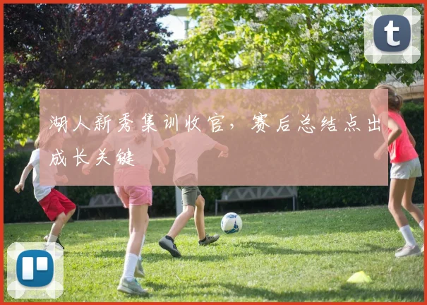 湖人新秀集训收官，赛后总结点出成长关键