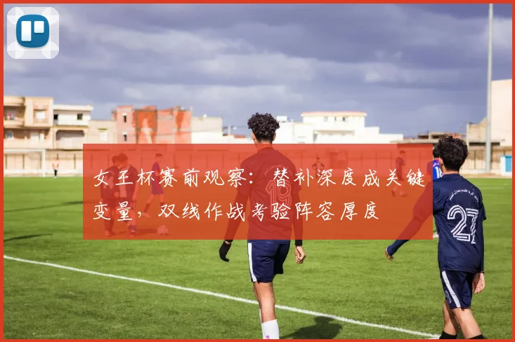 女王杯赛前观察:替补深度成关键变量,双线作战考验阵容厚度