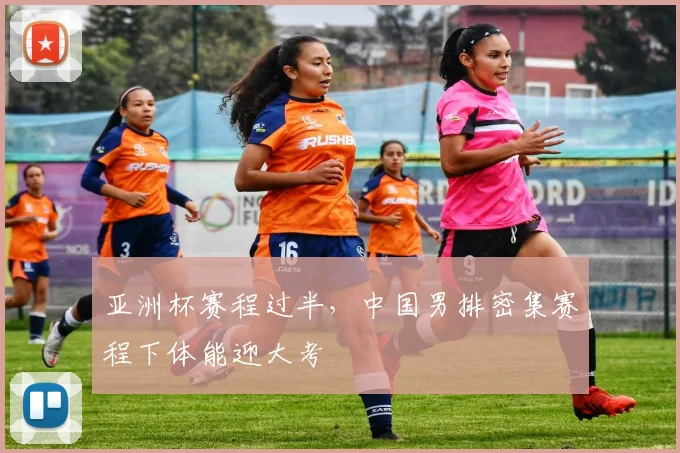 亚洲杯赛程过半,中国男排密集赛程下体能迎大考