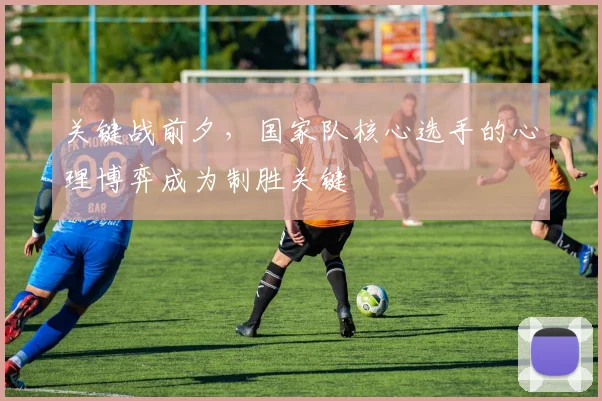 关键战前夕,国家队核心选手的心理博弈成为制胜关键
