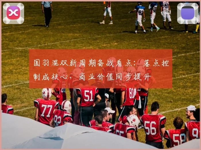 国羽混双新周期备战看点:落点控制成核心,商业价值同步提升