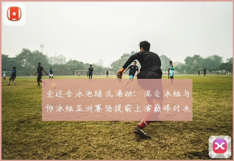 全运会泳池暗流涌动:混合泳组与仰泳组亚洲赛场提前上演巅峰对决