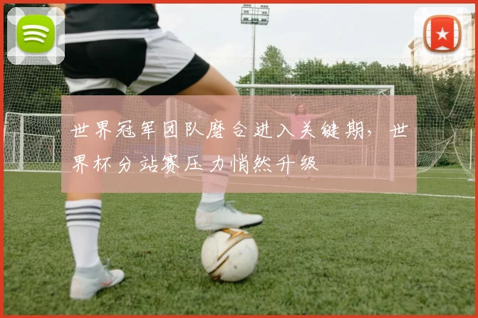 世界冠军团队磨合进入关键期,世界杯分站赛压力悄然升级