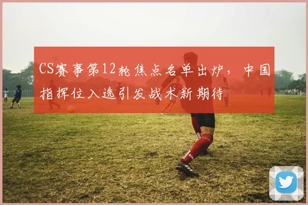 CS赛事第12轮焦点名单出炉，中国指挥位入选引发战术新期待